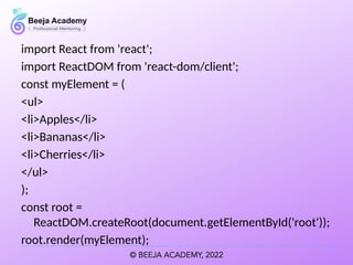 import React from 'react';
import ReactDOM from 'react-dom/client';
const myElement = (
<ul>
<li>Apples</li>
<li>Bananas</li>
<li>Cherries</li>
</ul>
);
const root =
ReactDOM.createRoot(document.getElementById('root'));
root.render(myElement);
 