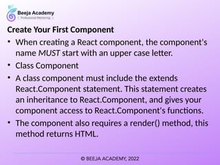 Create Your First Component
• When creating a React component, the component's
name MUST start with an upper case letter.
• Class Component
• A class component must include the extends
React.Component statement. This statement creates
an inheritance to React.Component, and gives your
component access to React.Component's functions.
• The component also requires a render() method, this
method returns HTML.
 