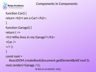 Components in Components
function Car() {
return <h2>I am a Car!</h2>;
}
function Garage() {
return ( <>
<h1>Who lives in my Garage?</h1>
<Car />
</> );
}
const root =
ReactDOM.createRoot(document.getElementById('root'));
root.render(<Garage />);
 