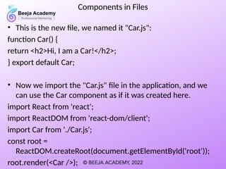 Components in Files
• This is the new file, we named it "Car.js":
function Car() {
return <h2>Hi, I am a Car!</h2>;
} export default Car;
• Now we import the "Car.js" file in the application, and we
can use the Car component as if it was created here.
import React from 'react';
import ReactDOM from 'react-dom/client';
import Car from './Car.js';
const root =
ReactDOM.createRoot(document.getElementById('root'));
root.render(<Car />);
 