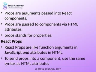 • Props are arguments passed into React
components.
• Props are passed to components via HTML
attributes.
• props stands for properties.
React Props
• React Props are like function arguments in
JavaScript and attributes in HTML.
• To send props into a component, use the same
syntax as HTML attributes
 
