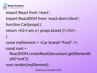import React from 'react';
import ReactDOM from 'react-dom/client';
function Car(props) {
return <h2>I am a { props.brand }!</h2>;
}
const myElement = <Car brand="Ford" />;
const root =
ReactDOM.createRoot(document.getElementB
yId('root'));
root.render(myElement);
 