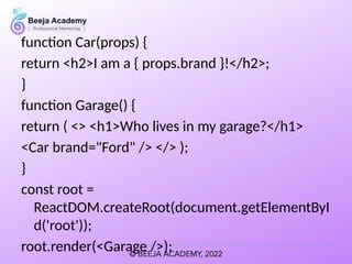 function Car(props) {
return <h2>I am a { props.brand }!</h2>;
}
function Garage() {
return ( <> <h1>Who lives in my garage?</h1>
<Car brand="Ford" /> </> );
}
const root =
ReactDOM.createRoot(document.getElementByI
d('root'));
root.render(<Garage />);
 