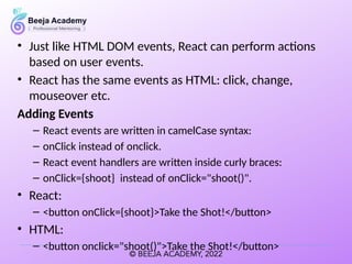 • Just like HTML DOM events, React can perform actions
based on user events.
• React has the same events as HTML: click, change,
mouseover etc.
Adding Events
– React events are written in camelCase syntax:
– onClick instead of onclick.
– React event handlers are written inside curly braces:
– onClick={shoot} instead of onClick="shoot()".
• React:
– <button onClick={shoot}>Take the Shot!</button>
• HTML:
– <button onclick="shoot()">Take the Shot!</button>
 