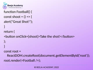 function Football() {
const shoot = () => {
alert("Great Shot!");
}
return (
<button onClick={shoot}>Take the shot!</button>
);
}
const root =
ReactDOM.createRoot(document.getElementById('root'));
root.render(<Football />);
 