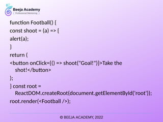 function Football() {
const shoot = (a) => {
alert(a);
}
return (
<button onClick={() => shoot("Goal!")}>Take the
shot!</button>
);
} const root =
ReactDOM.createRoot(document.getElementById('root'));
root.render(<Football />);
 