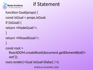 if Statement
function Goal(props) {
const isGoal = props.isGoal;
if (isGoal) {
return <MadeGoal/>;
}
return <MissedGoal/>;
}
const root =
ReactDOM.createRoot(document.getElementById('r
oot'));
root.render(<Goal isGoal={false} />);
 