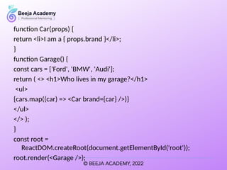 function Car(props) {
return <li>I am a { props.brand }</li>;
}
function Garage() {
const cars = ['Ford', 'BMW', 'Audi'];
return ( <> <h1>Who lives in my garage?</h1>
<ul>
{cars.map((car) => <Car brand={car} />)}
</ul>
</> );
}
const root =
ReactDOM.createRoot(document.getElementById('root'));
root.render(<Garage />);
 