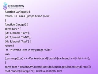 function Car(props) {
return <li>I am a { props.brand }</li>;
}
function Garage() {
const cars = [
{id: 1, brand: 'Ford'},
{id: 2, brand: 'BMW'},
{id: 3, brand: 'Audi'} ];
return (
<> <h1>Who lives in my garage?</h1>
<ul>
{cars.map((car) => <Car key={car.id} brand={car.brand} />)} </ul> </> );
}
const root = ReactDOM.createRoot(document.getElementById('root'));
root.render(<Garage />);
 