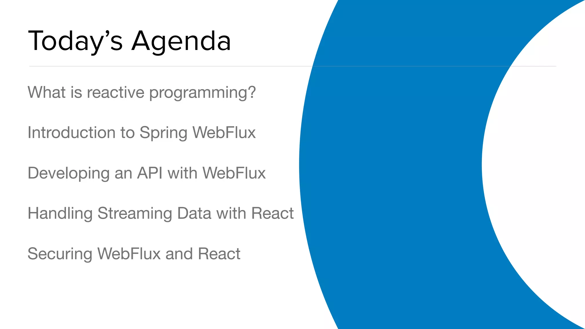 OAuth 2.0 Overview
Today’s Agenda
What is reactive programming?

Introduction to Spring WebFlux

Developing an API with WebFlux

Handling Streaming Data with React

Securing WebFlux and React
 