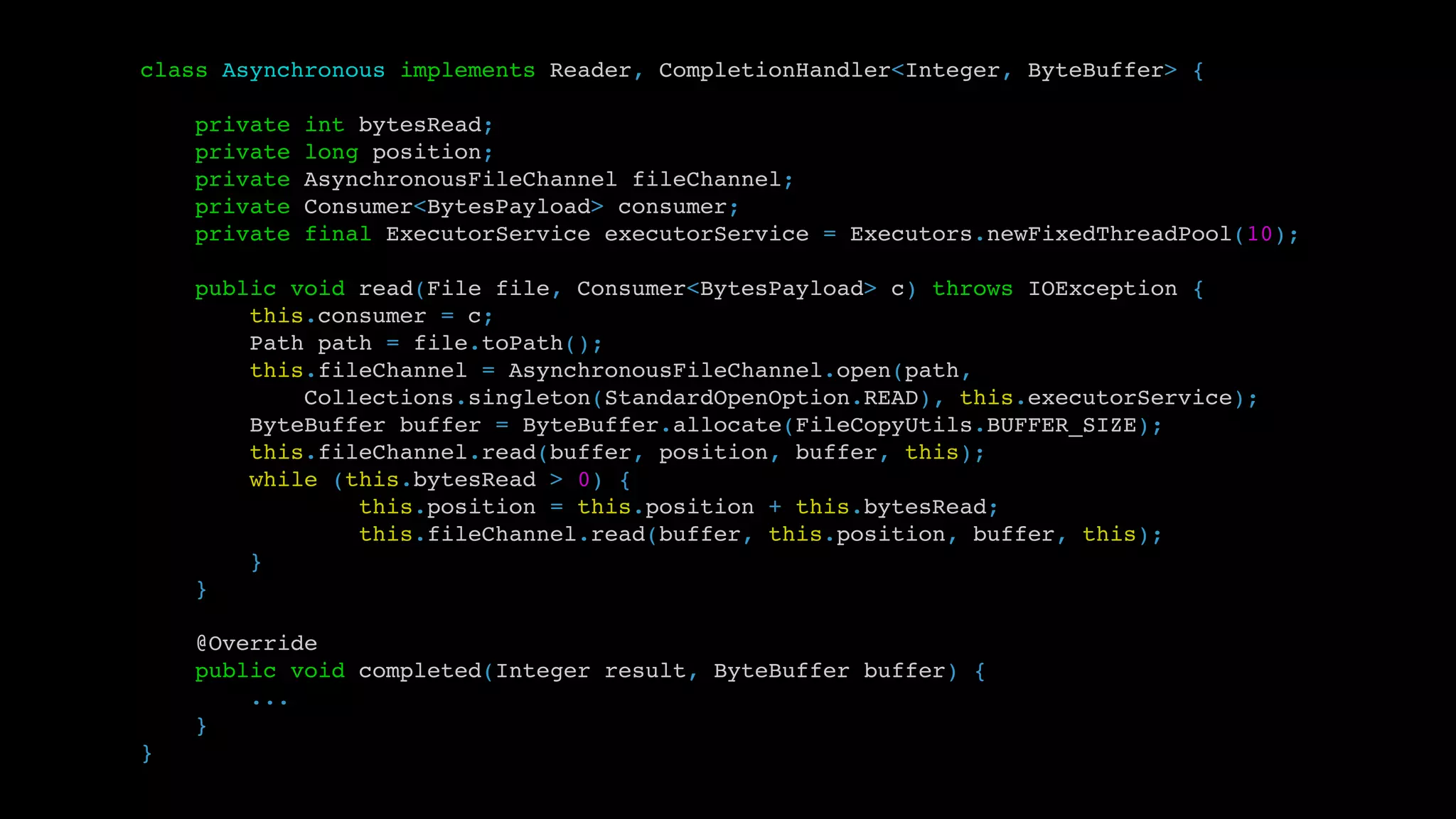 class Asynchronous implements Reader, CompletionHandler<Integer, ByteBuffer> {
private int bytesRead;
private long position;
private AsynchronousFileChannel fileChannel;
private Consumer<BytesPayload> consumer;
private final ExecutorService executorService = Executors.newFixedThreadPool(10);
public void read(File file, Consumer<BytesPayload> c) throws IOException {
this.consumer = c;
Path path = file.toPath();
this.fileChannel = AsynchronousFileChannel.open(path,
Collections.singleton(StandardOpenOption.READ), this.executorService);
ByteBuffer buffer = ByteBuffer.allocate(FileCopyUtils.BUFFER_SIZE);
this.fileChannel.read(buffer, position, buffer, this);
while (this.bytesRead > 0) {
this.position = this.position + this.bytesRead;
this.fileChannel.read(buffer, this.position, buffer, this);
}
}
@Override
public void completed(Integer result, ByteBuffer buffer) {
...
}
}
 