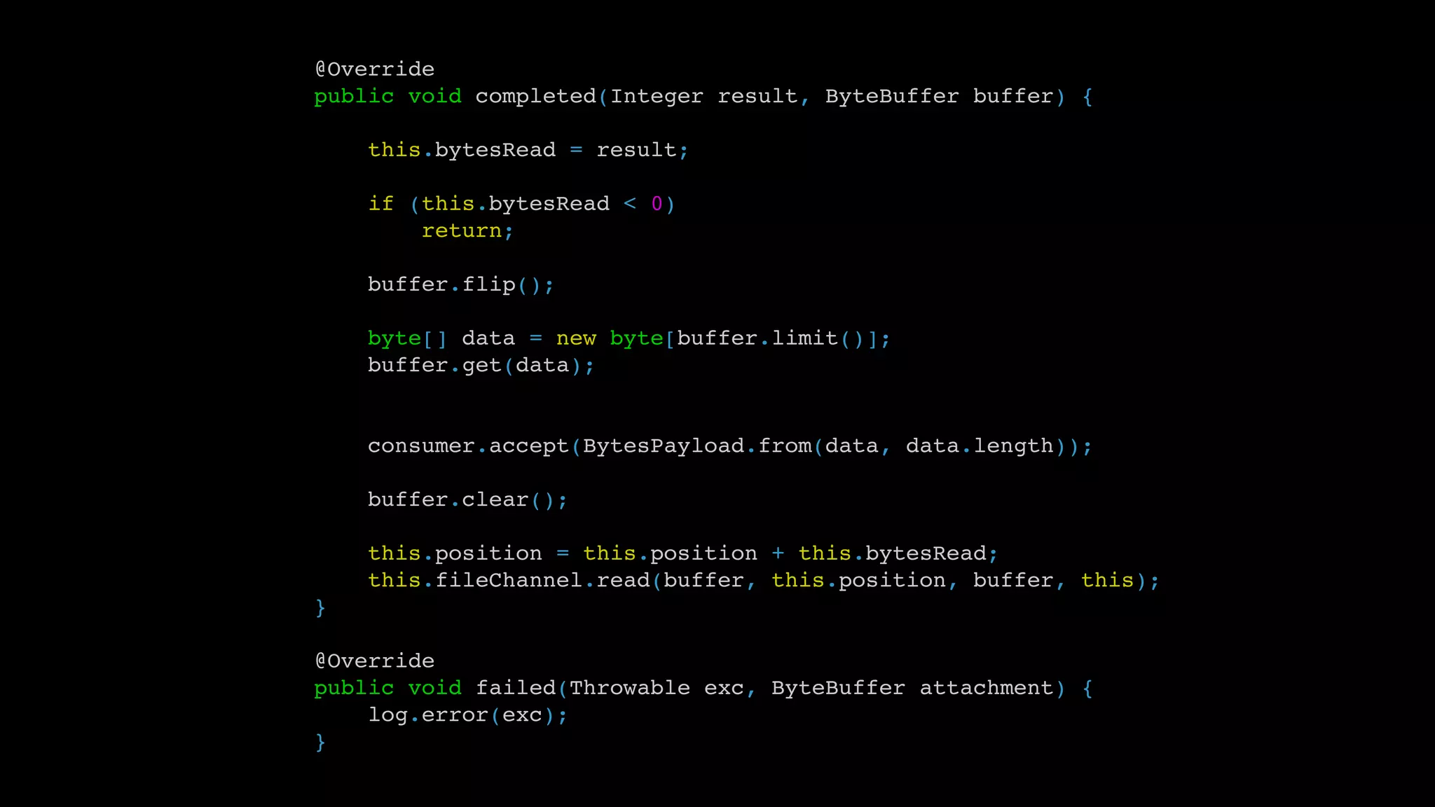 @Override
public void completed(Integer result, ByteBuffer buffer) {
this.bytesRead = result;
if (this.bytesRead < 0)
return;
buffer.flip();
byte[] data = new byte[buffer.limit()];
buffer.get(data);
consumer.accept(BytesPayload.from(data, data.length));
buffer.clear();
this.position = this.position + this.bytesRead;
this.fileChannel.read(buffer, this.position, buffer, this);
}
@Override
public void failed(Throwable exc, ByteBuffer attachment) {
log.error(exc);
}
 