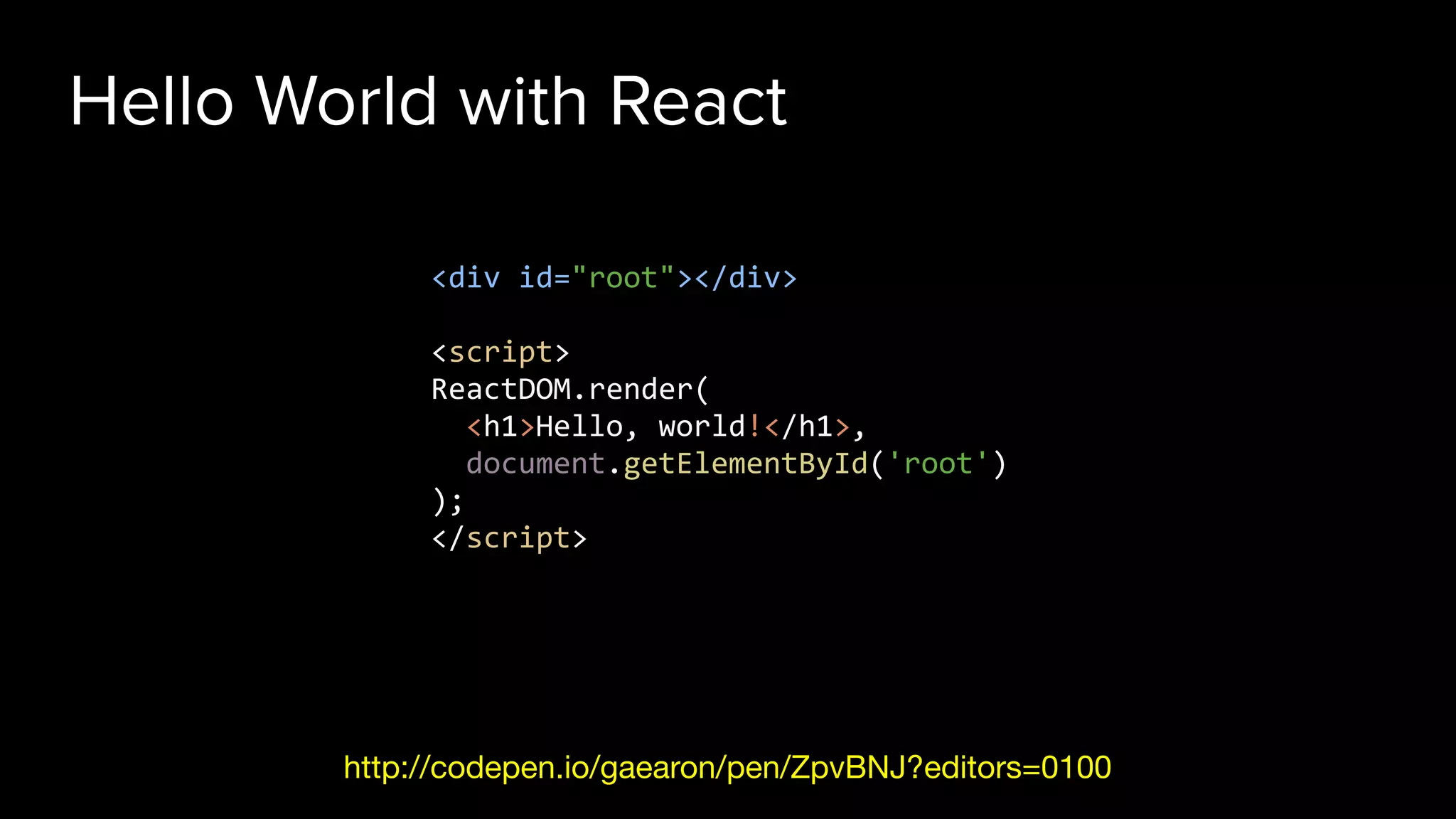 Hello World with React
http://codepen.io/gaearon/pen/ZpvBNJ?editors=0100
<div id="root"></div>
<script>
ReactDOM.render(
<h1>Hello, world!</h1>,
document.getElementById('root')
);
</script>
 