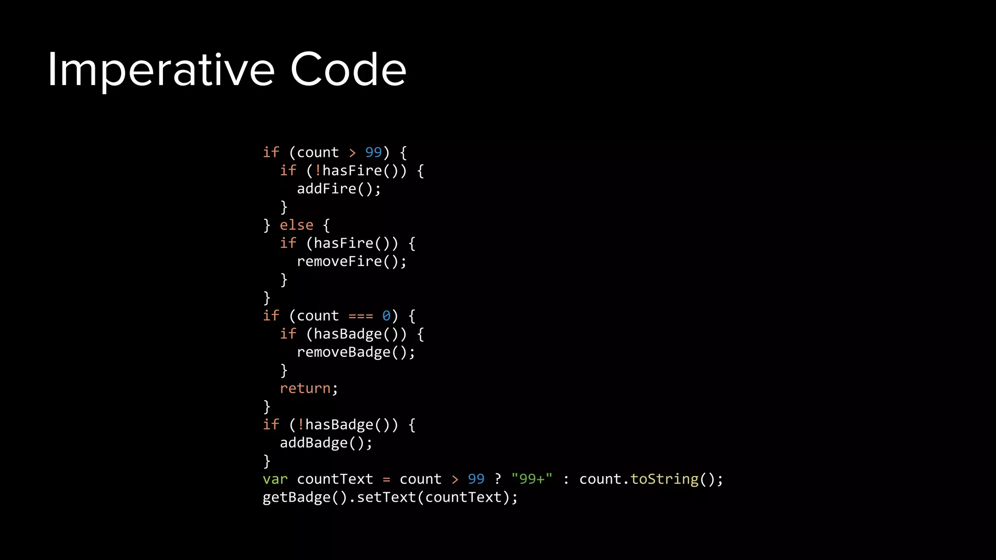 Imperative Code
if (count > 99) {
if (!hasFire()) {
addFire();
}
} else {
if (hasFire()) {
removeFire();
}
}
if (count === 0) {
if (hasBadge()) {
removeBadge();
}
return;
}
if (!hasBadge()) {
addBadge();
}
var countText = count > 99 ? "99+" : count.toString();
getBadge().setText(countText);
 