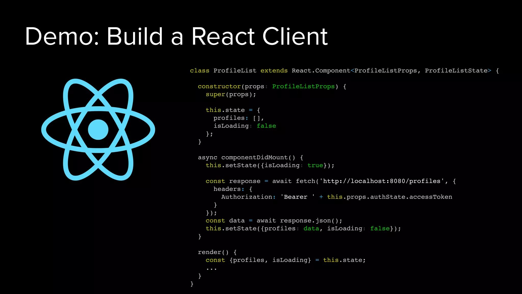 Demo: Build a React Client
class ProfileList extends React.Component<ProfileListProps, ProfileListState> {
constructor(props: ProfileListProps) {
super(props);
this.state = {
profiles: [],
isLoading: false
};
}
async componentDidMount() {
this.setState({isLoading: true});
const response = await fetch('http://localhost:8080/profiles', {
headers: {
Authorization: 'Bearer ' + this.props.authState.accessToken
}
});
const data = await response.json();
this.setState({profiles: data, isLoading: false});
}
render() {
const {profiles, isLoading} = this.state;
...
}
}
 