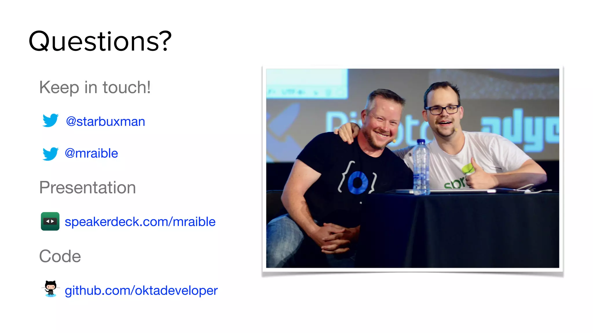 Questions?
Keep in touch!

@starbuxman

@mraible

Presentation

speakerdeck.com/mraible

Code

github.com/oktadeveloper
 