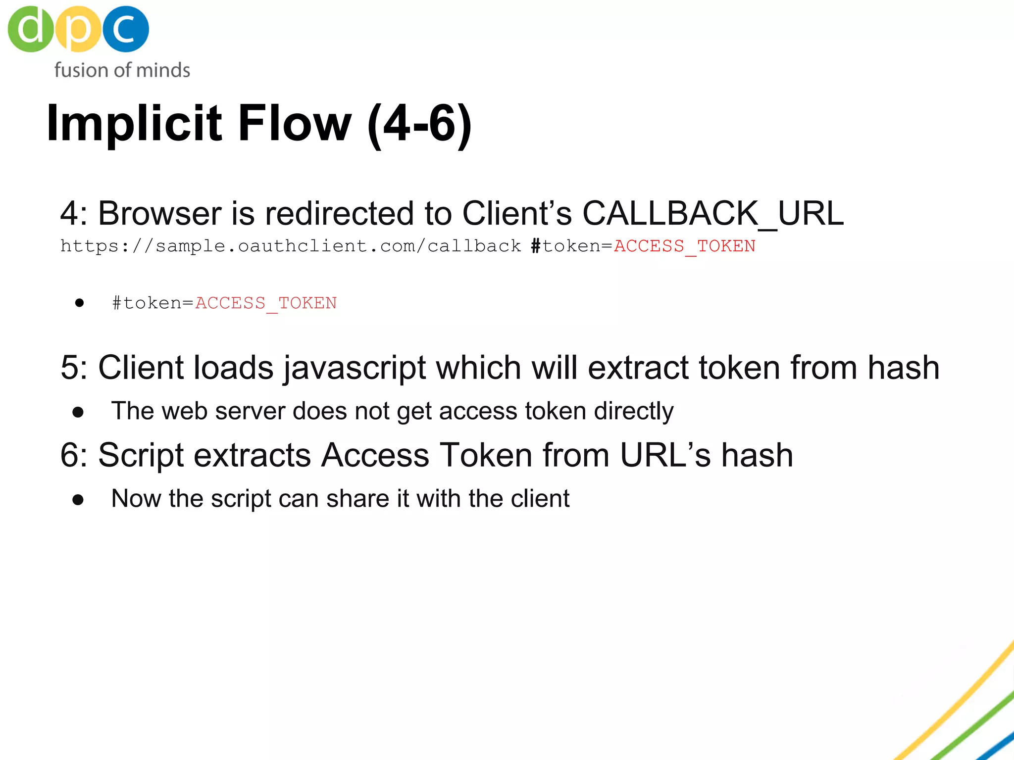 Implicit Flow (4-6)
4: Browser is redirected to Client’s CALLBACK_URL
https://sample.oauthclient.com/callback #token=ACCESS_TOKEN
● #token=ACCESS_TOKEN
5: Client loads javascript which will extract token from hash
● The web server does not get access token directly
6: Script extracts Access Token from URL’s hash
● Now the script can share it with the client
 