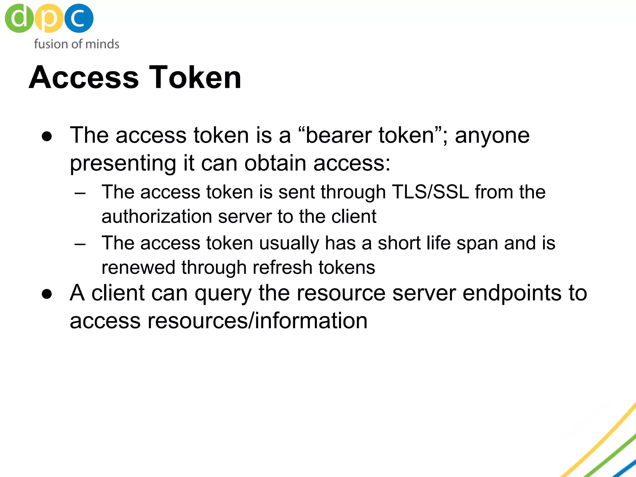 Access Token
● The access token is a “bearer token”; anyone
presenting it can obtain access:
– The access token is sent through TLS/SSL from the
authorization server to the client
– The access token usually has a short life span and is
renewed through refresh tokens
● A client can query the resource server endpoints to
access resources/information
 
