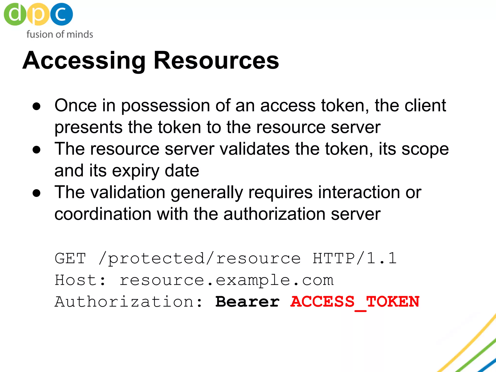 Accessing Resources
● Once in possession of an access token, the client
presents the token to the resource server
● The resource server validates the token, its scope
and its expiry date
● The validation generally requires interaction or
coordination with the authorization server
GET /protected/resource HTTP/1.1
Host: resource.example.com
Authorization: Bearer ACCESS_TOKEN
 