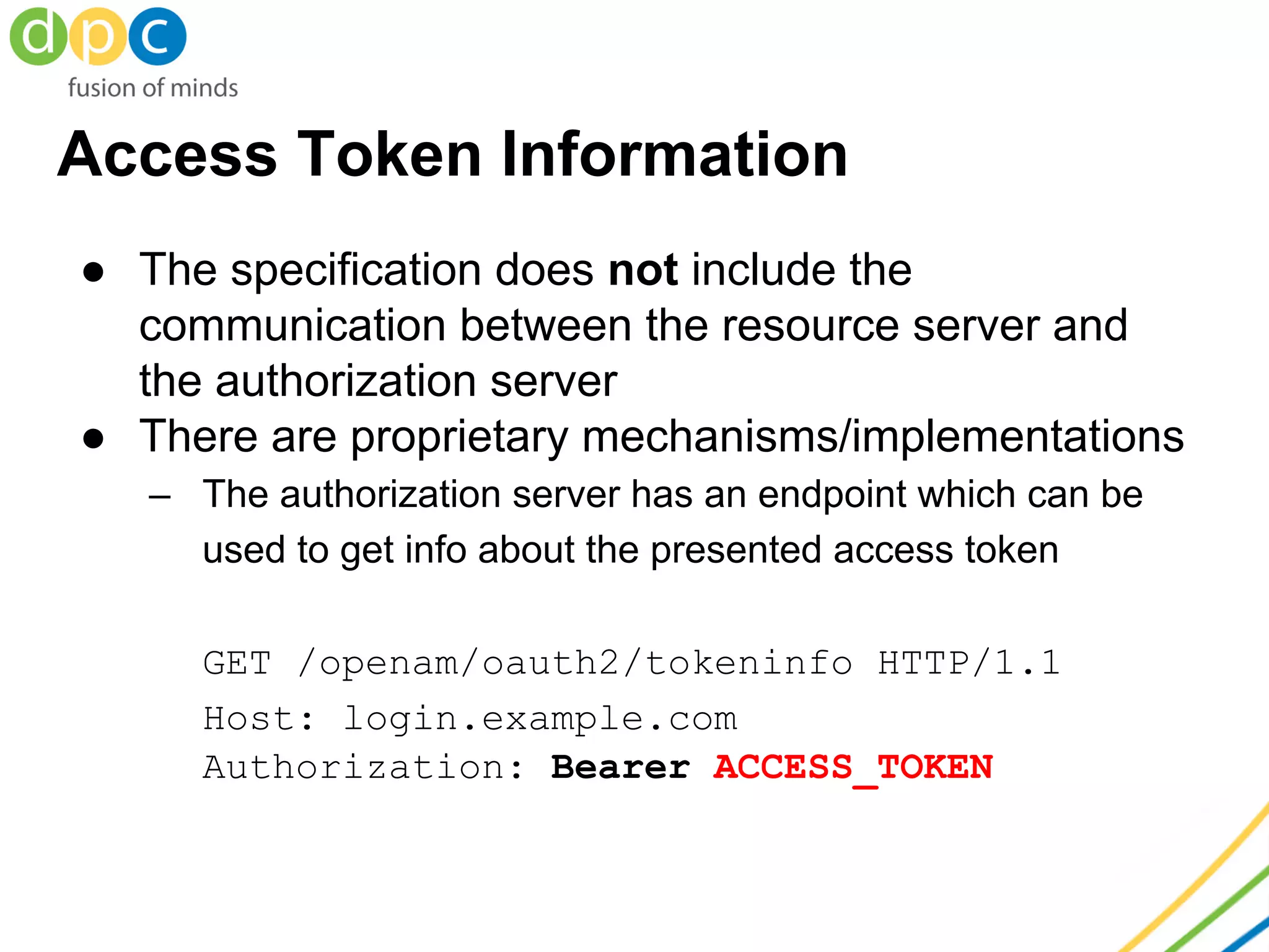 Access Token Information
● The specification does not include the
communication between the resource server and
the authorization server
● There are proprietary mechanisms/implementations
– The authorization server has an endpoint which can be
used to get info about the presented access token
GET /openam/oauth2/tokeninfo HTTP/1.1
Host: login.example.com
Authorization: Bearer ACCESS_TOKEN
 
