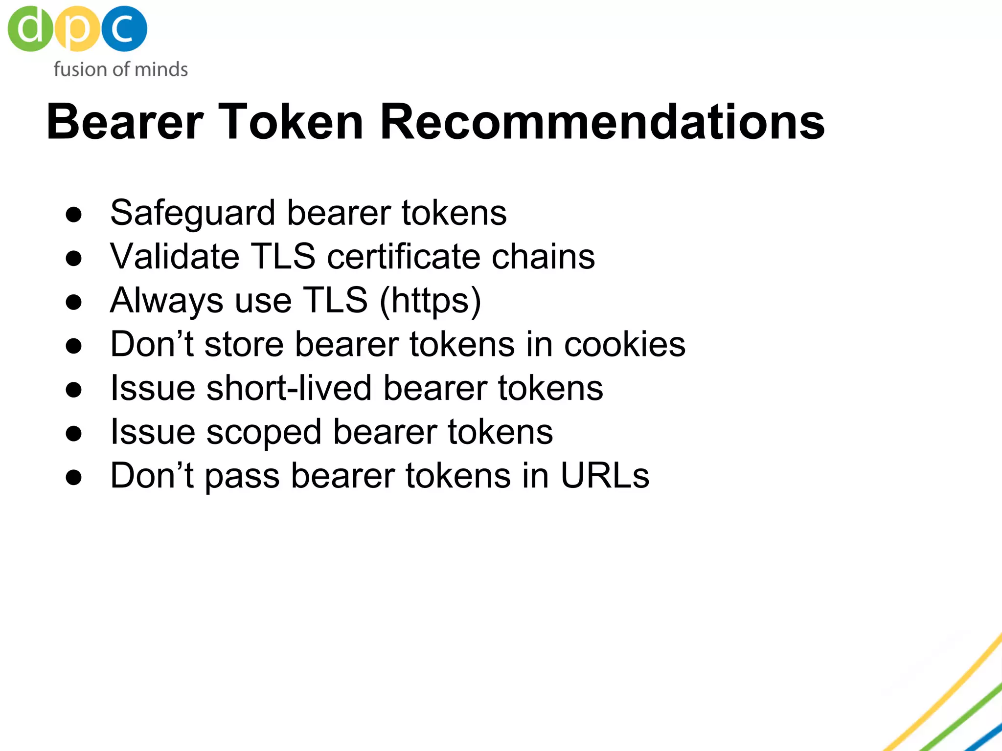 Bearer Token Recommendations
● Safeguard bearer tokens
● Validate TLS certificate chains
● Always use TLS (https)
● Don’t store bearer tokens in cookies
● Issue short-lived bearer tokens
● Issue scoped bearer tokens
● Don’t pass bearer tokens in URLs
 