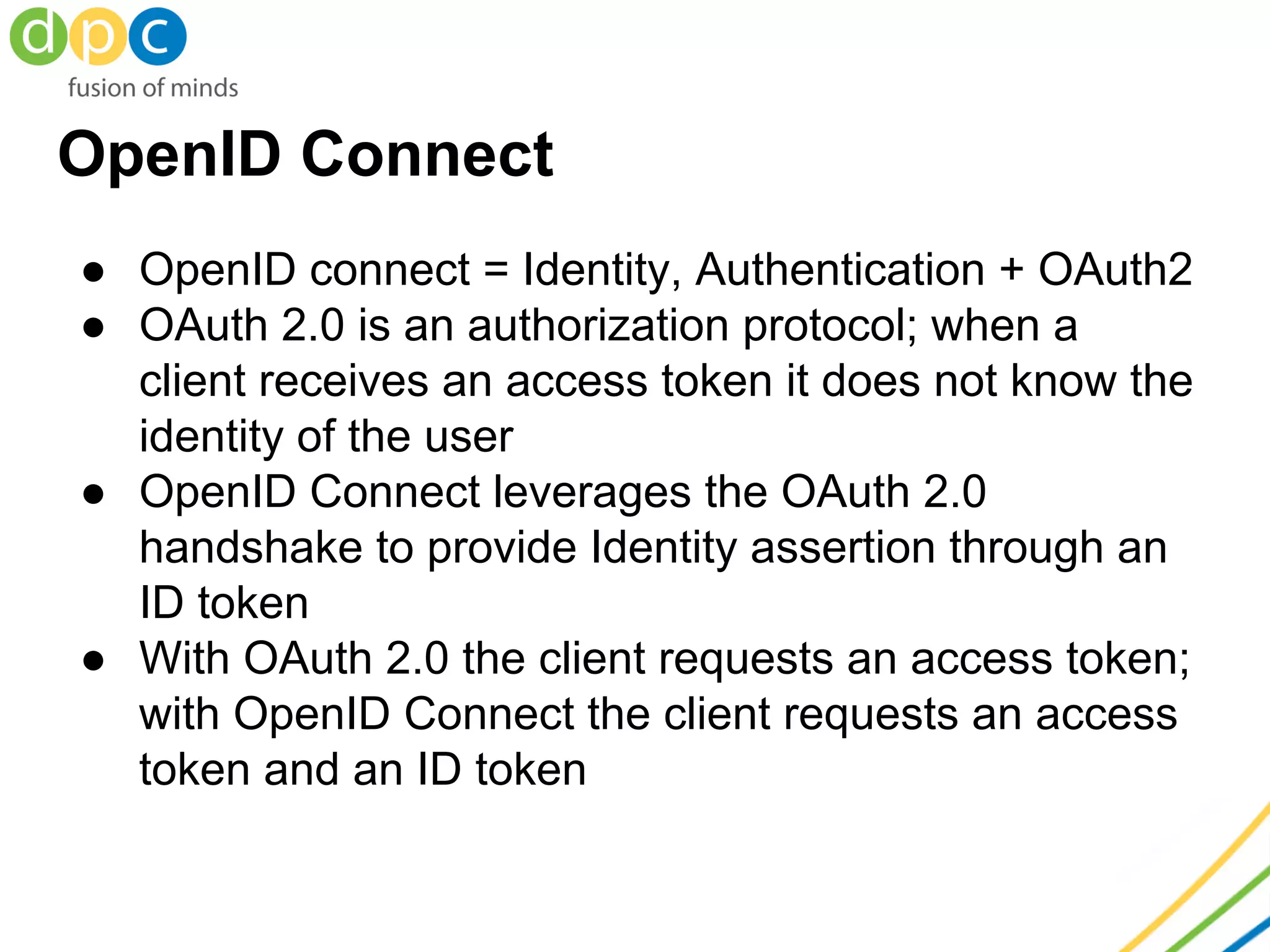 OpenID Connect
● OpenID connect = Identity, Authentication + OAuth2
● OAuth 2.0 is an authorization protocol; when a
client receives an access token it does not know the
identity of the user
● OpenID Connect leverages the OAuth 2.0
handshake to provide Identity assertion through an
ID token
● With OAuth 2.0 the client requests an access token;
with OpenID Connect the client requests an access
token and an ID token
 