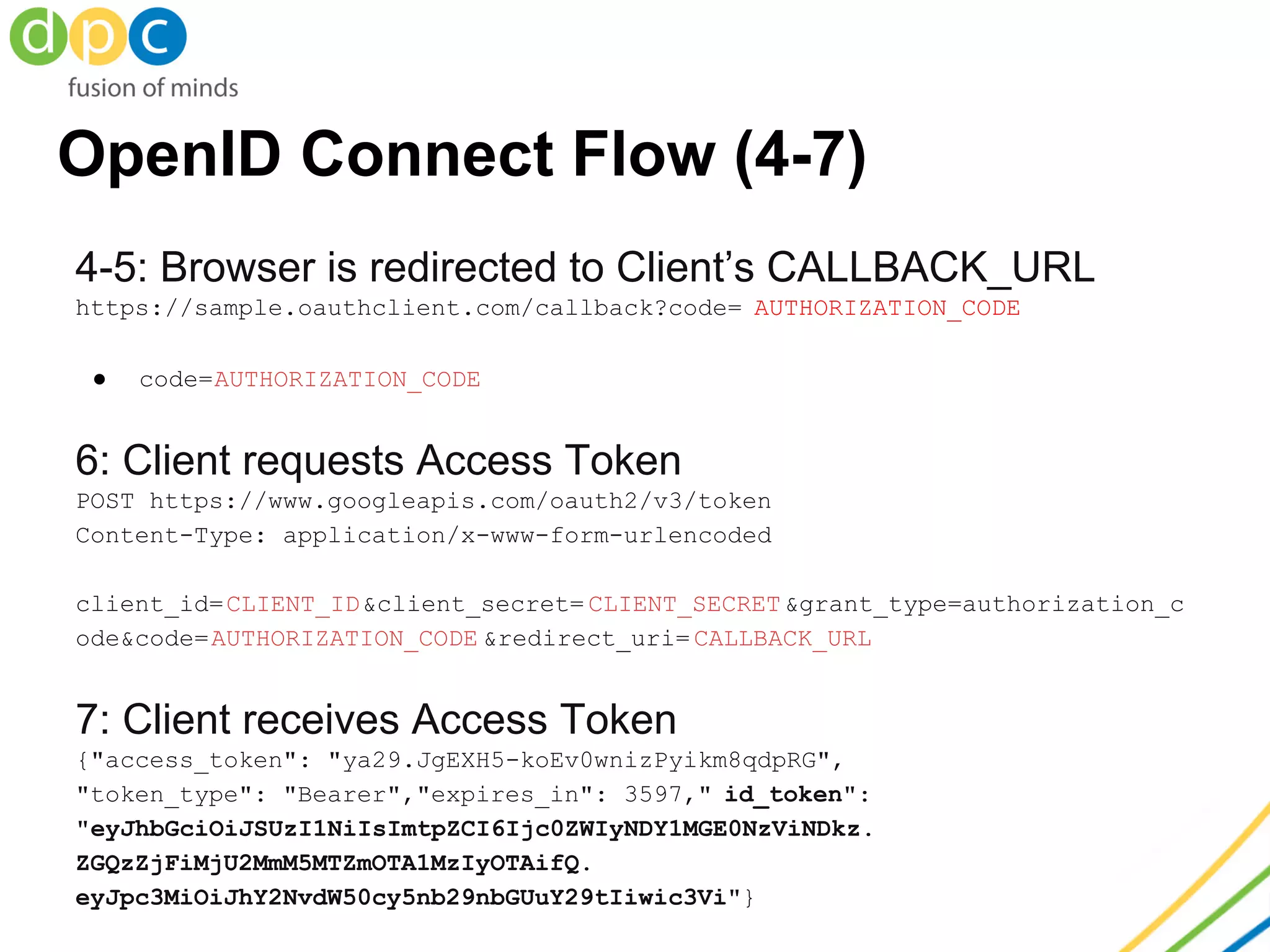 OpenID Connect Flow (4-7)
4-5: Browser is redirected to Client’s CALLBACK_URL
https://sample.oauthclient.com/callback?code= AUTHORIZATION_CODE
● code=AUTHORIZATION_CODE
6: Client requests Access Token
POST https://www.googleapis.com/oauth2/v3/token
Content-Type: application/x-www-form-urlencoded
client_id=CLIENT_ID&client_secret= CLIENT_SECRET&grant_type=authorization_c
ode&code=AUTHORIZATION_CODE &redirect_uri= CALLBACK_URL
7: Client receives Access Token
{"access_token": "ya29.JgEXH5-koEv0wnizPyikm8qdpRG",
"token_type": "Bearer","expires_in": 3597," id_token":
"eyJhbGciOiJSUzI1NiIsImtpZCI6Ijc0ZWIyNDY1MGE0NzViNDkz.
ZGQzZjFiMjU2MmM5MTZmOTA1MzIyOTAifQ.
eyJpc3MiOiJhY2NvdW50cy5nb29nbGUuY29tIiwic3Vi"}
 