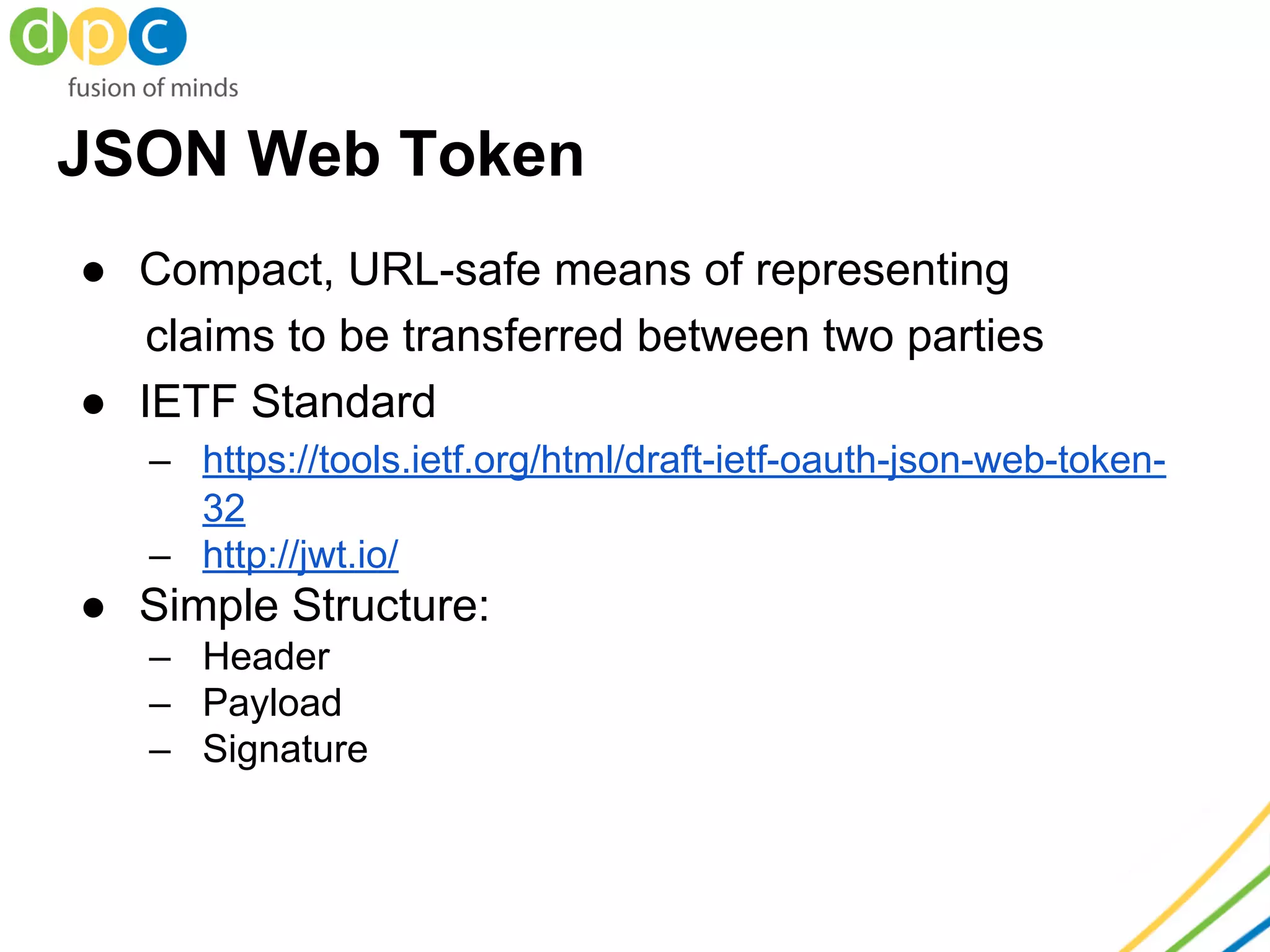 JSON Web Token
● Compact, URL-safe means of representing
claims to be transferred between two parties
● IETF Standard
– https://tools.ietf.org/html/draft-ietf-oauth-json-web-token-
32
– http://jwt.io/
● Simple Structure:
– Header
– Payload
– Signature
 