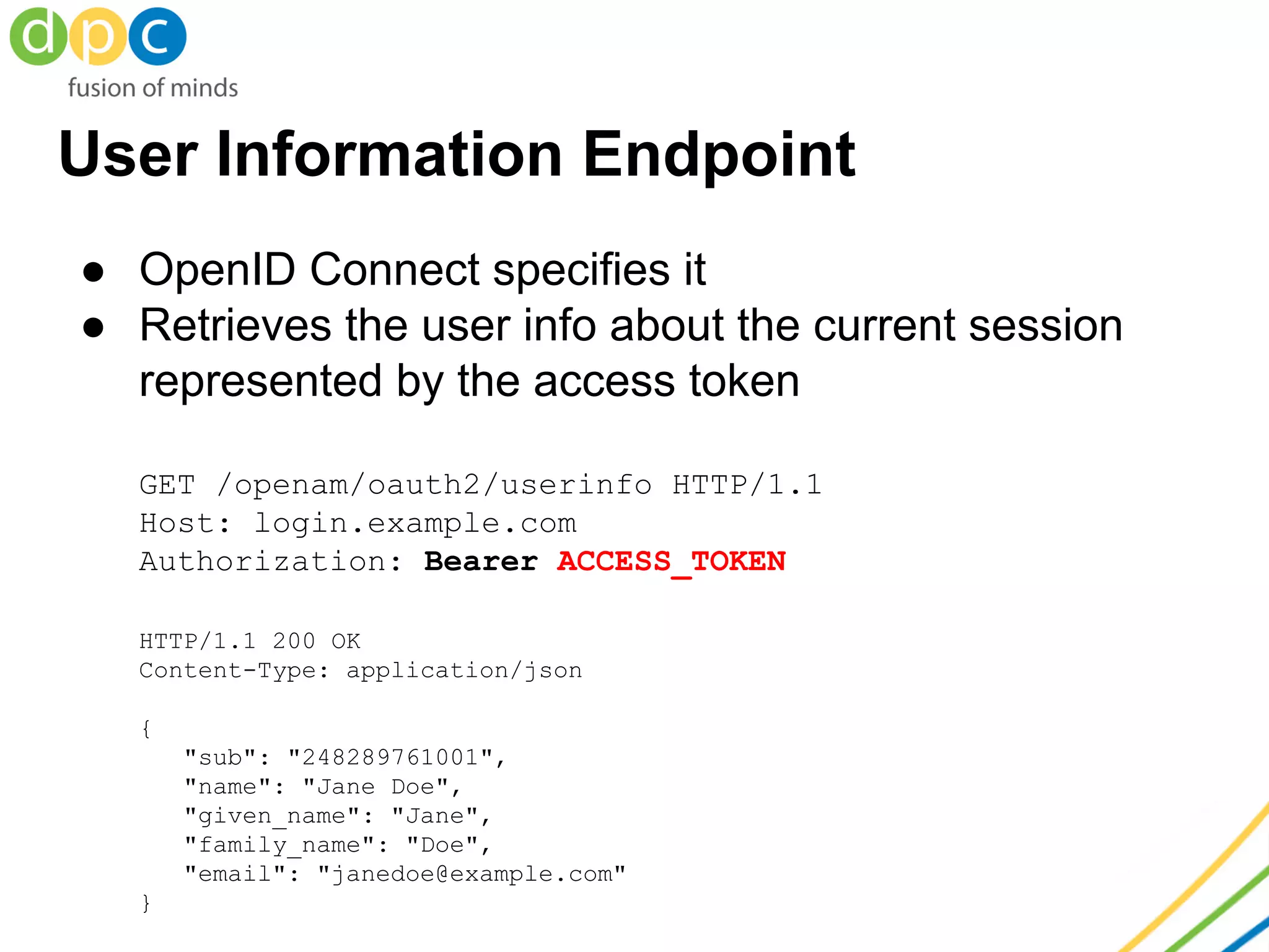 User Information Endpoint
● OpenID Connect specifies it
● Retrieves the user info about the current session
represented by the access token
GET /openam/oauth2/userinfo HTTP/1.1
Host: login.example.com
Authorization: Bearer ACCESS_TOKEN
HTTP/1.1 200 OK
Content-Type: application/json
{
"sub": "248289761001",
"name": "Jane Doe",
"given_name": "Jane",
"family_name": "Doe",
"email": "janedoe@example.com"
}
 