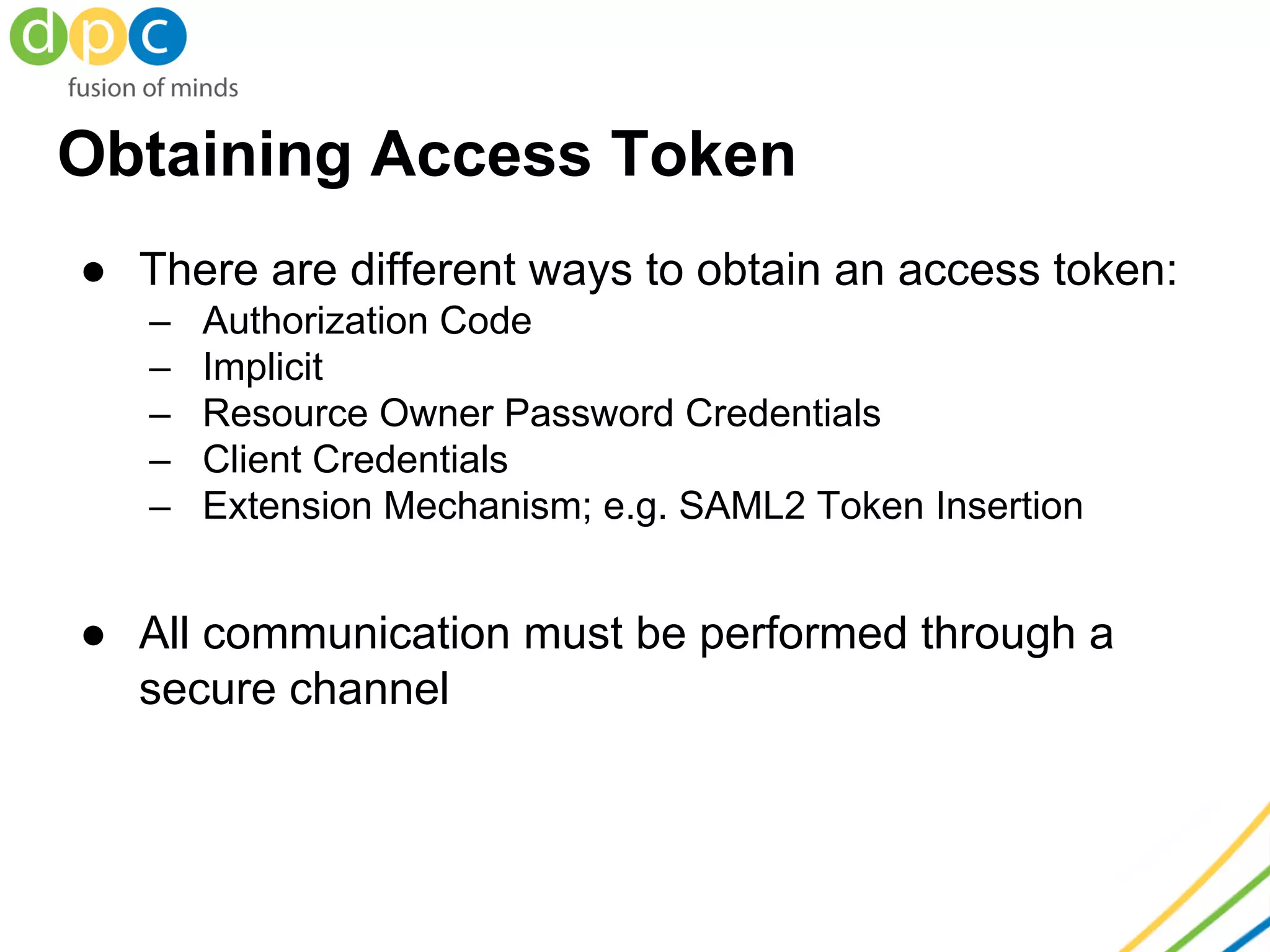 Obtaining Access Token
● There are different ways to obtain an access token:
– Authorization Code
– Implicit
– Resource Owner Password Credentials
– Client Credentials
– Extension Mechanism; e.g. SAML2 Token Insertion
● All communication must be performed through a
secure channel
 