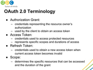 OAuth 2.0 Terminology
● Authorization Grant:
– credentials representing the resource owner’s
authorization
– used by the client to obtain an access token
● Access Token:
– credentials used to access protected resources
– represents specific scopes and durations of access
● Refresh Token:
– credentials used to obtain a new access token when
current access token becomes invalid
● Scope:
– determines the specific resources that can be accessed
and the duration of the grant
 