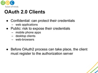 OAuth 2.0 Clients
● Confidential: can protect their credentials
– web applications
● Public: risk to expose their credentials
– mobile phone apps
– desktop clients
– web-browsers
● Before OAuth2 process can take place, the client
must register to the authorization server
 