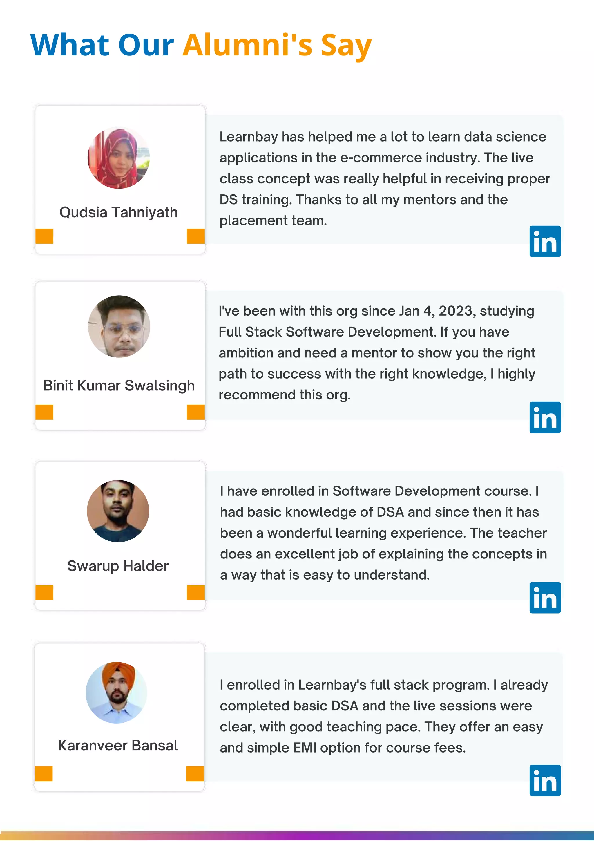Learnbay has helped me a lot to learn data science applications in the e-commerce industry. The live class concept was really helpful in receiving proper DS training. Thanks to all my mentors and the placement team. I've been with this org since Jan 4, 2023, studying Full Stack Software Development. If you have ambition and need a mentor to show you the right path to success with the right knowledge, I highly recommend this org. I have enrolled in Software Development course. I had basic knowledge of DSA and since then it has been a wonderful learning experience. The teacher does an excellent job of explaining the concepts in a way that is easy to understand. Qudsia Tahniyath Binit Kumar Swalsingh Swarup Halder What Our Alumni's Say I enrolled in Learnbay's full stack program. I already completed basic DSA and the live sessions were clear, with good teaching pace. They offer an easy and simple EMI option for course fees. Karanveer Bansal 