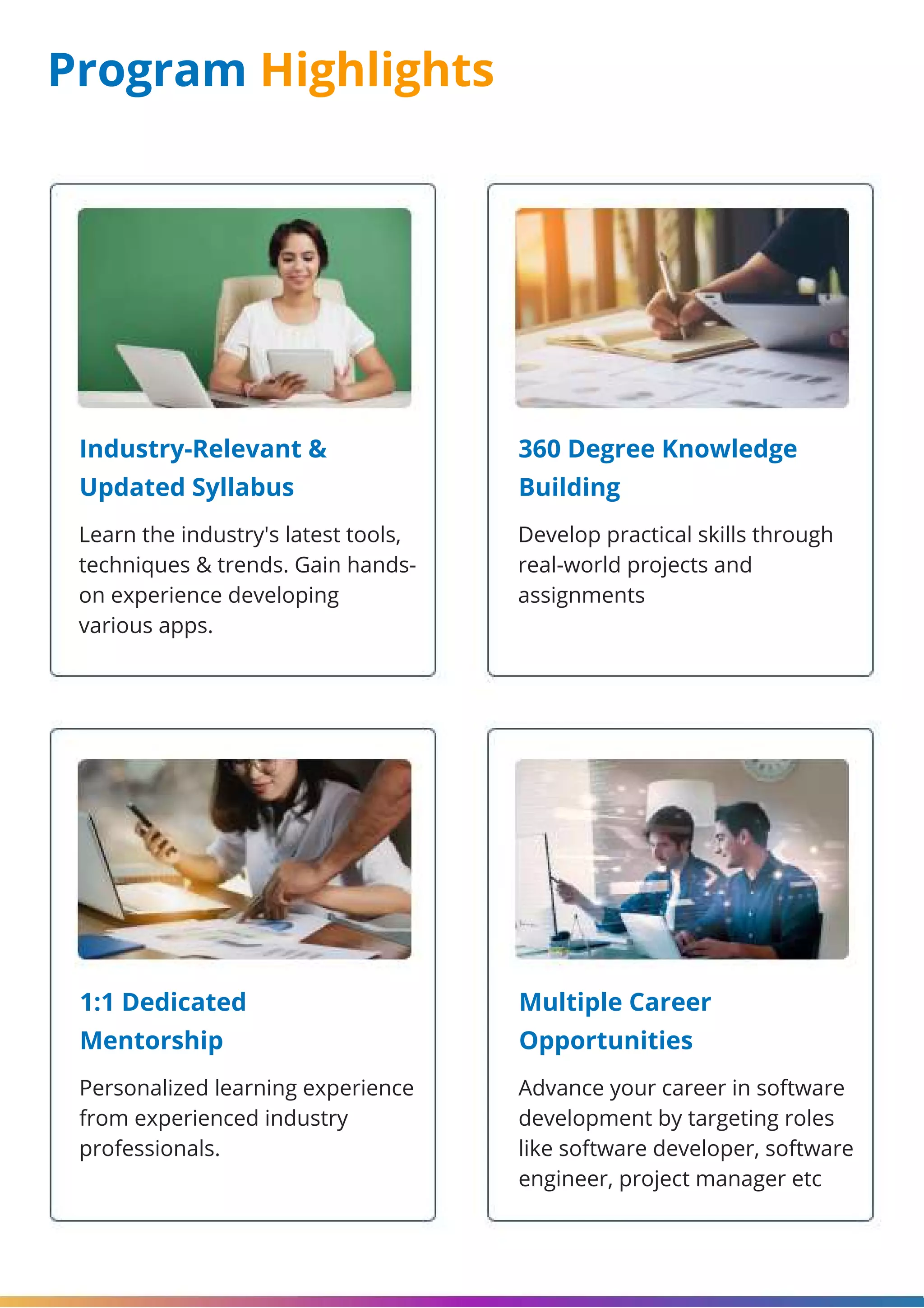 Program Highlights Industry-Relevant & Updated Syllabus 360 Degree Knowledge Building 1:1 Dedicated Mentorship Multiple Career Opportunities Learn the industry's latest tools, techniques & trends. Gain hands- on experience developing various apps. Develop practical skills through real-world projects and assignments Personalized learning experience from experienced industry professionals. Advance your career in software development by targeting roles like software developer, software engineer, project manager etc 