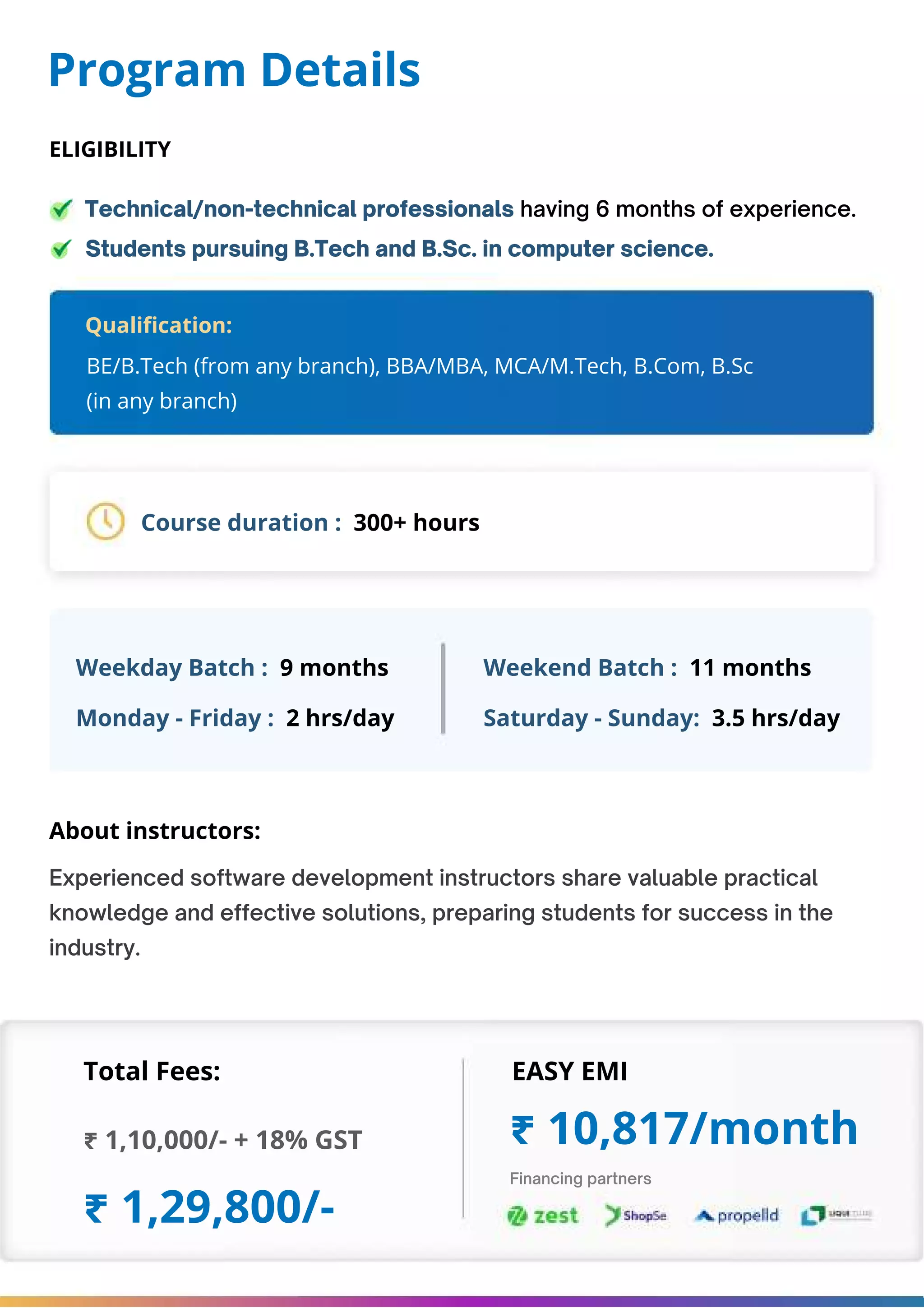 Program Details Technical/non-technical professionals having 6 months of experience. Students pursuing B.Tech and B.Sc. in computer science. Course duration : 300+ hours Weekday Batch : 9 months About instructors: Total Fees: EASY EMI ₹ 1,10,000/- + 18% GST ₹ 1,29,800/- ₹ 10,817/month Weekend Batch : 11 months Monday - Friday : 2 hrs/day Saturday - Sunday: 3.5 hrs/day BE/B.Tech (from any branch), BBA/MBA, MCA/M.Tech, B.Com, B.Sc (in any branch) Experienced software development instructors share valuable practical knowledge and effective solutions, preparing students for success in the industry. Financing partners Qualification: ELIGIBILITY 