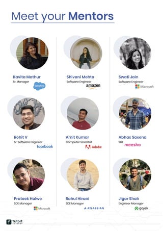 Meet your Mentors
Swati Jain
Software Engineer
Rohit V
Sr. Software Engineer
Amit Kumar
Computer Scientist
Abhas Saxena
SDE
Prateek Halwe
SDE Manager
Rahul Hirani
SDE Manager
Jigar Shah
Engineer Manager
Shivani Mehta
Software Engineer
Kavita Mathur
Sr. Manager
Tutort
A C A D E M Y
 