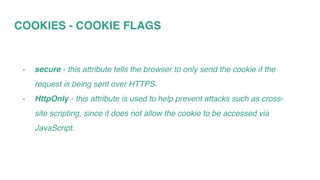 COOKIES - COOKIE FLAGS
- secure - this attribute tells the browser to only send the cookie if the
request is being sent over HTTPS.
- HttpOnly - this attribute is used to help prevent attacks such as cross-
site scripting, since it does not allow the cookie to be accessed via
JavaScript.
 