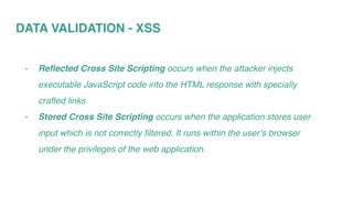 DATA VALIDATION - XSS
- Reflected Cross Site Scripting occurs when the attacker injects
executable JavaScript code into the HTML response with specially
crafted links
- Stored Cross Site Scripting occurs when the application stores user
input which is not correctly filtered. It runs within the user’s browser
under the privileges of the web application.
 