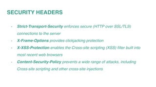SECURITY HEADERS
- Strict-Transport-Security enforces secure (HTTP over SSL/TLS)
connections to the server
- X-Frame-Options provides clickjacking protection
- X-XSS-Protection enables the Cross-site scripting (XSS) filter built into
most recent web browsers
- Content-Security-Policy prevents a wide range of attacks, including
Cross-site scripting and other cross-site injections
 