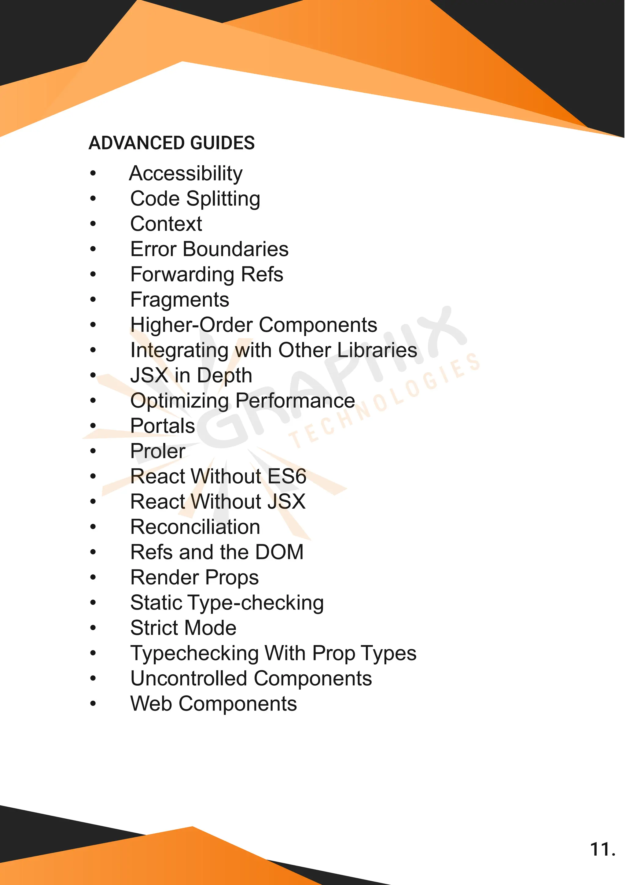 11. • Accessibility • Code Splitting • Context • Error Boundaries • Forwarding Refs • Fragments • Higher-Order Components • Integrating with Other Libraries • JSX in Depth • Optimizing Performance • Portals • Proler • React Without ES6 • React Without JSX • Reconciliation • Refs and the DOM • Render Props • Static Type-checking • Strict Mode • Typechecking With Prop Types • Uncontrolled Components ADVANCED GUIDES • Web Components 