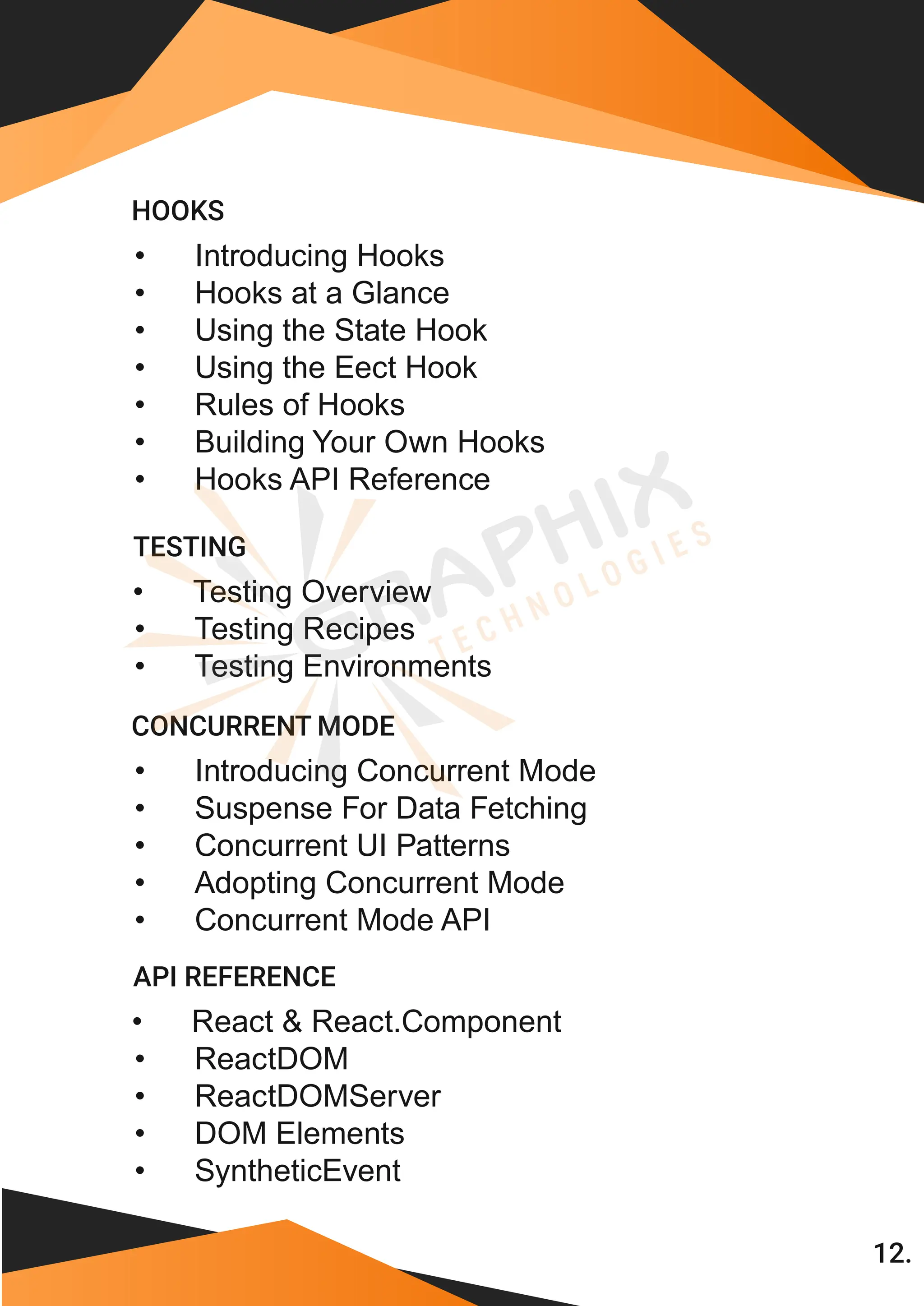 12. • Introducing Hooks • Hooks at a Glance • Using the State Hook • Using the Eect Hook • Rules of Hooks • Building Your Own Hooks HOOKS • Hooks API Reference • Testing Overview • Testing Recipes TESTING • Testing Environments • Introducing Concurrent Mode • Suspense For Data Fetching • Concurrent UI Patterns • Adopting Concurrent Mode CONCURRENT MODE • Concurrent Mode API • React & React.Component • ReactDOM • ReactDOMServer • DOM Elements • SyntheticEvent API REFERENCE 