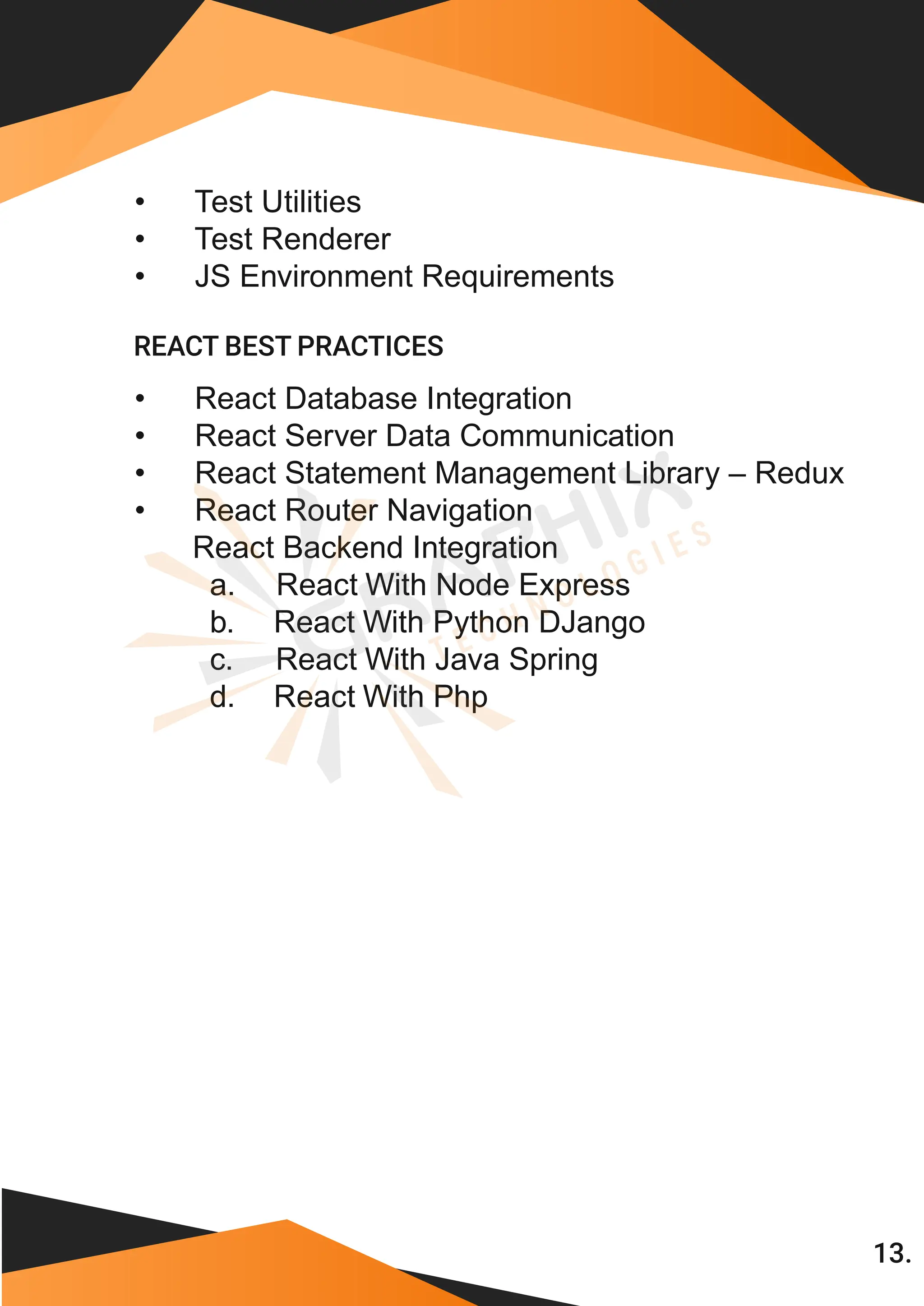 13. • Test Utilities • Test Renderer • JS Environment Requirements • React Database Integration • React Server Data Communication • React Statement Management Library – Redux • React Router Navigation React Backend Integration a. React With Node Express b. React With Python DJango c. React With Java Spring REACT BEST PRACTICES d. React With Php 