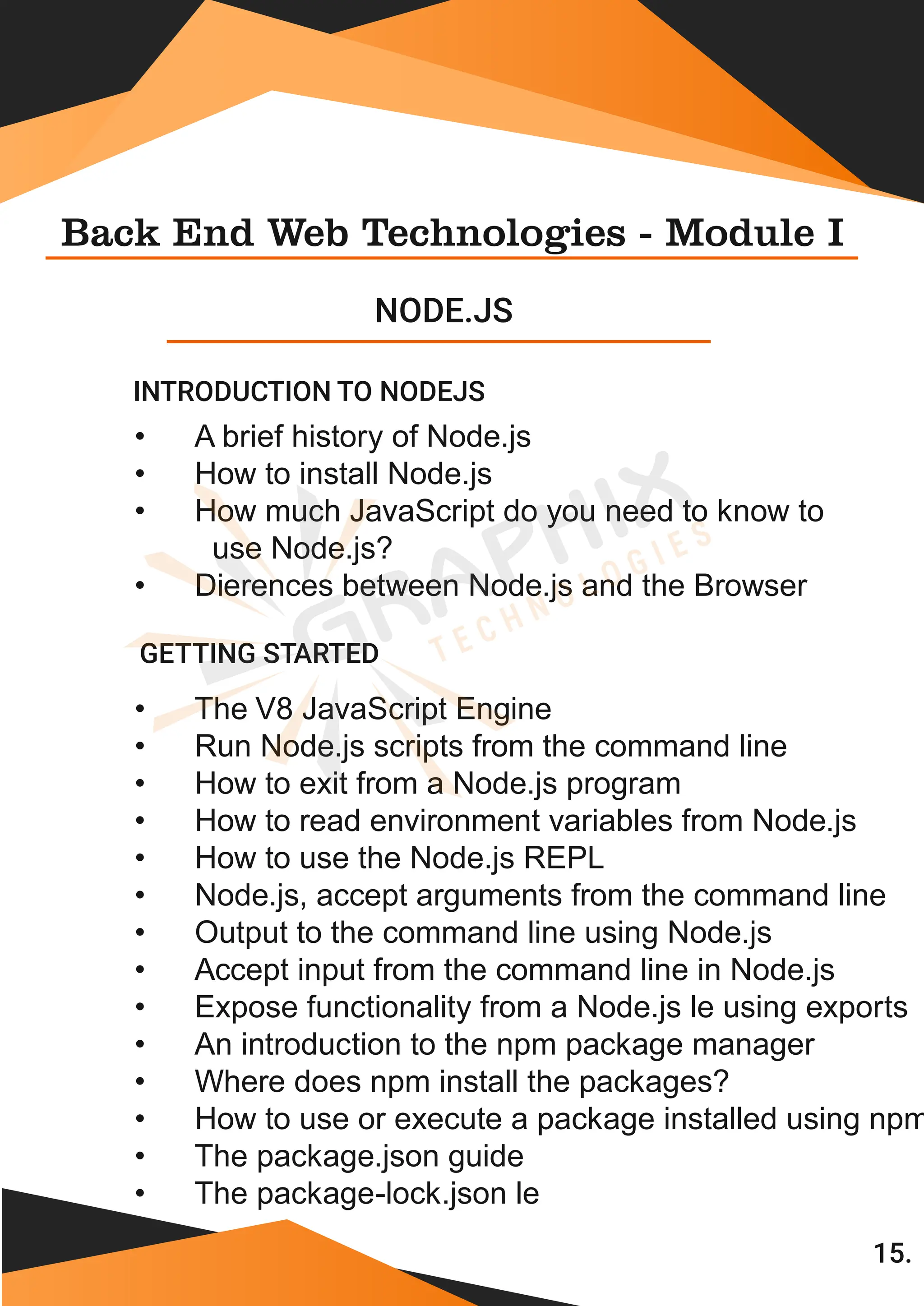 Back End Web Technologies - Module I NODE.JS GETTING STARTED 15. • A brief history of Node.js • How to install Node.js • How much JavaScript do you need to know to use Node.js? • Dierences between Node.js and the Browser • The V8 JavaScript Engine • Run Node.js scripts from the command line • How to exit from a Node.js program • How to read environment variables from Node.js • How to use the Node.js REPL • Node.js, accept arguments from the command line • Output to the command line using Node.js • Accept input from the command line in Node.js • Expose functionality from a Node.js le using exports • An introduction to the npm package manager • Where does npm install the packages? • How to use or execute a package installed using npm • The package.json guide • The package-lock.json le INTRODUCTION TO NODEJS 