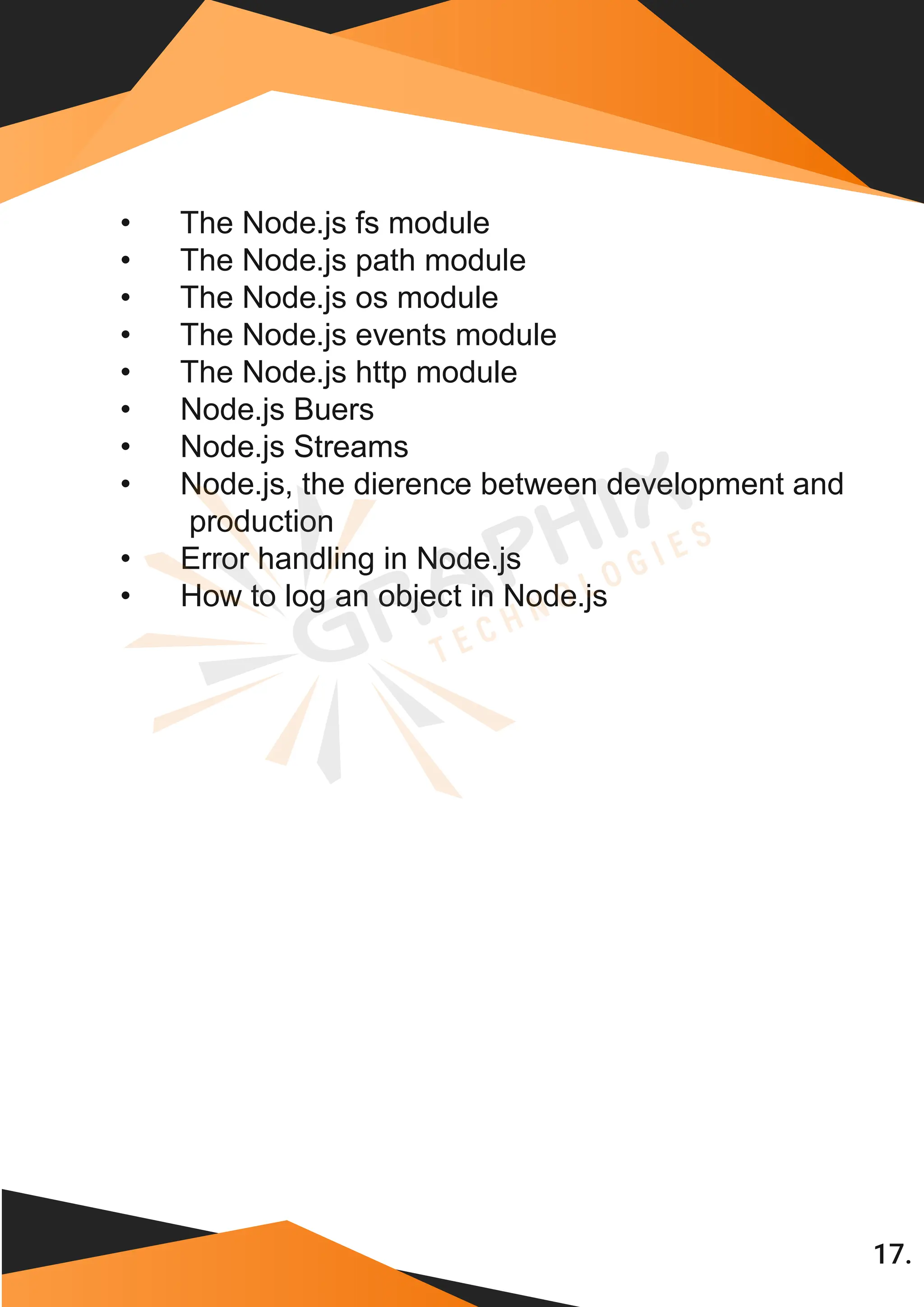 17. • The Node.js fs module • The Node.js path module • The Node.js os module • The Node.js events module • The Node.js http module • Node.js Buers • Node.js Streams • Node.js, the dierence between development and production • Error handling in Node.js • How to log an object in Node.js 
