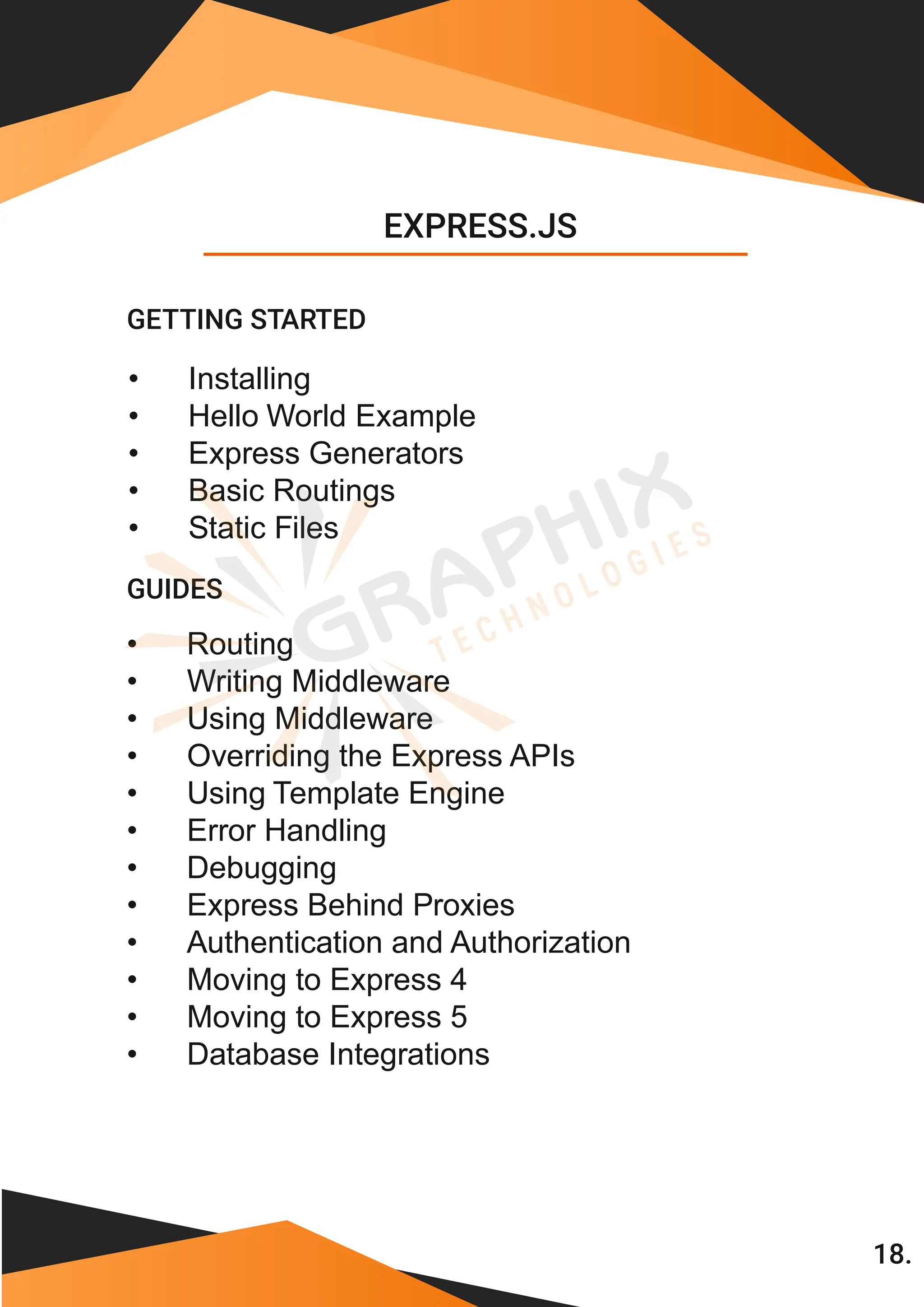 • Installing • Hello World Example • Express Generators • Basic Routings • Static Files • Routing • Writing Middleware • Using Middleware • Overriding the Express APIs • Using Template Engine • Error Handling • Debugging • Express Behind Proxies • Authentication and Authorization • Moving to Express 4 • Moving to Express 5 EXPRESS.JS GETTING STARTED • Database Integrations GUIDES 18. 