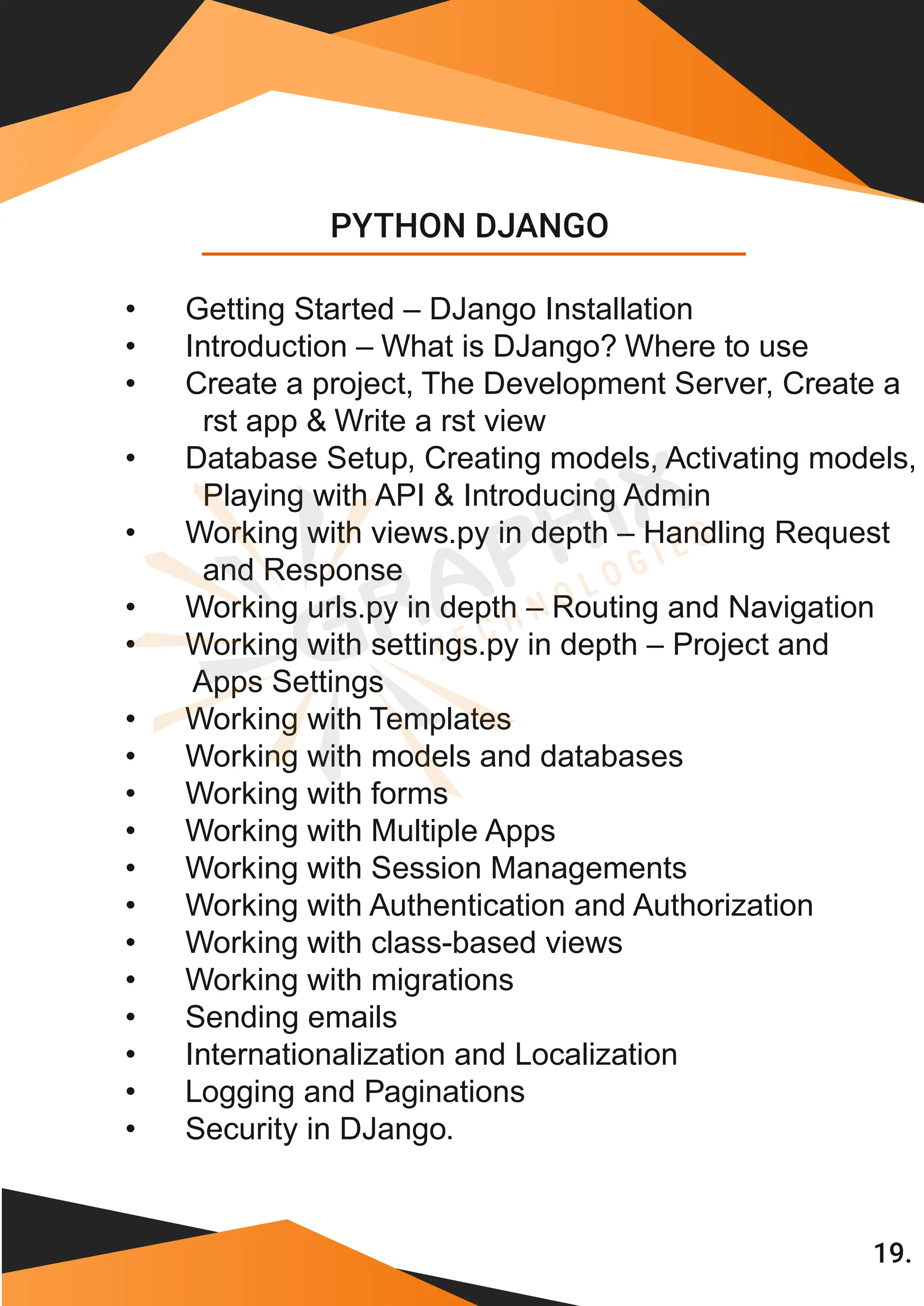 • Getting Started – DJango Installation • Introduction – What is DJango? Where to use • Create a project, The Development Server, Create a rst app & Write a rst view • Database Setup, Creating models, Activating models, Playing with API & Introducing Admin • Working with views.py in depth – Handling Request and Response • Working urls.py in depth – Routing and Navigation • Working with settings.py in depth – Project and Apps Settings • Working with Templates • Working with models and databases • Working with forms • Working with Multiple Apps • Working with Session Managements • Working with Authentication and Authorization • Working with class-based views • Working with migrations • Sending emails • Internationalization and Localization • Logging and Paginations PYTHON DJANGO • Security in DJango. 19. 