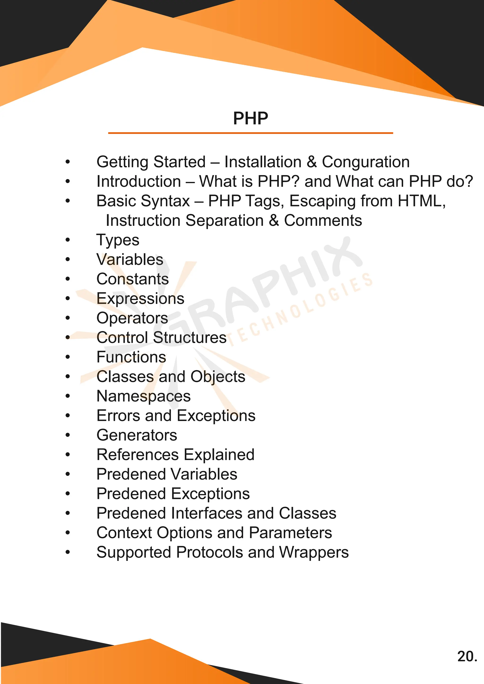 PHP 20. • Getting Started – Installation & Conguration • Introduction – What is PHP? and What can PHP do? • Basic Syntax – PHP Tags, Escaping from HTML, Instruction Separation & Comments • Types • Variables • Constants • Expressions • Operators • Control Structures • Functions • Classes and Objects • Namespaces • Errors and Exceptions • Generators • References Explained • Predened Variables • Predened Exceptions • Predened Interfaces and Classes • Context Options and Parameters • Supported Protocols and Wrappers 