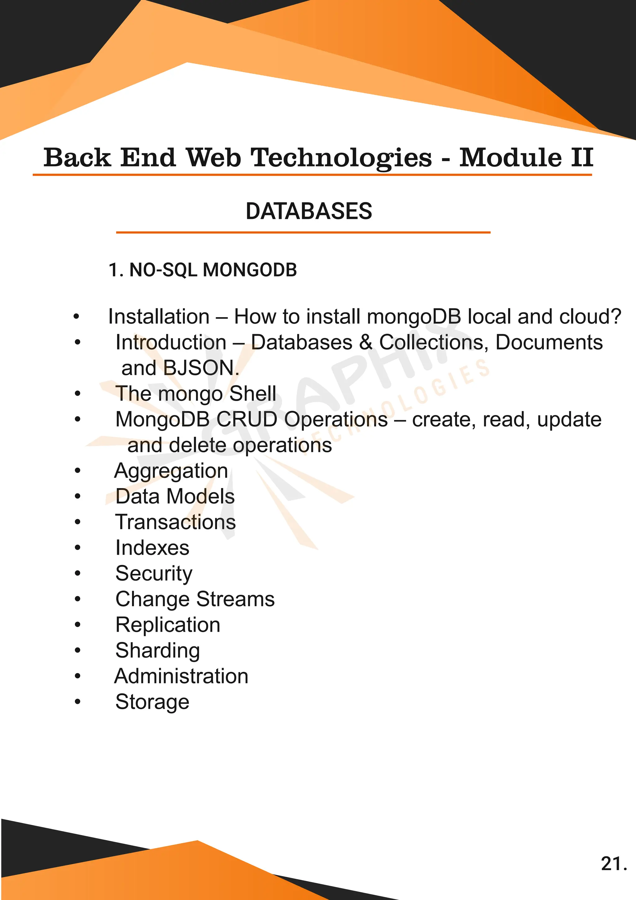 1. NO-SQL MONGODB Back End Web Technologies - Module II DATABASES • Installation – How to install mongoDB local and cloud? • Introduction – Databases & Collections, Documents and BJSON. • The mongo Shell • MongoDB CRUD Operations – create, read, update and delete operations • Aggregation • Data Models • Transactions • Indexes • Security • Change Streams • Replication • Sharding • Administration • Storage 21. 
