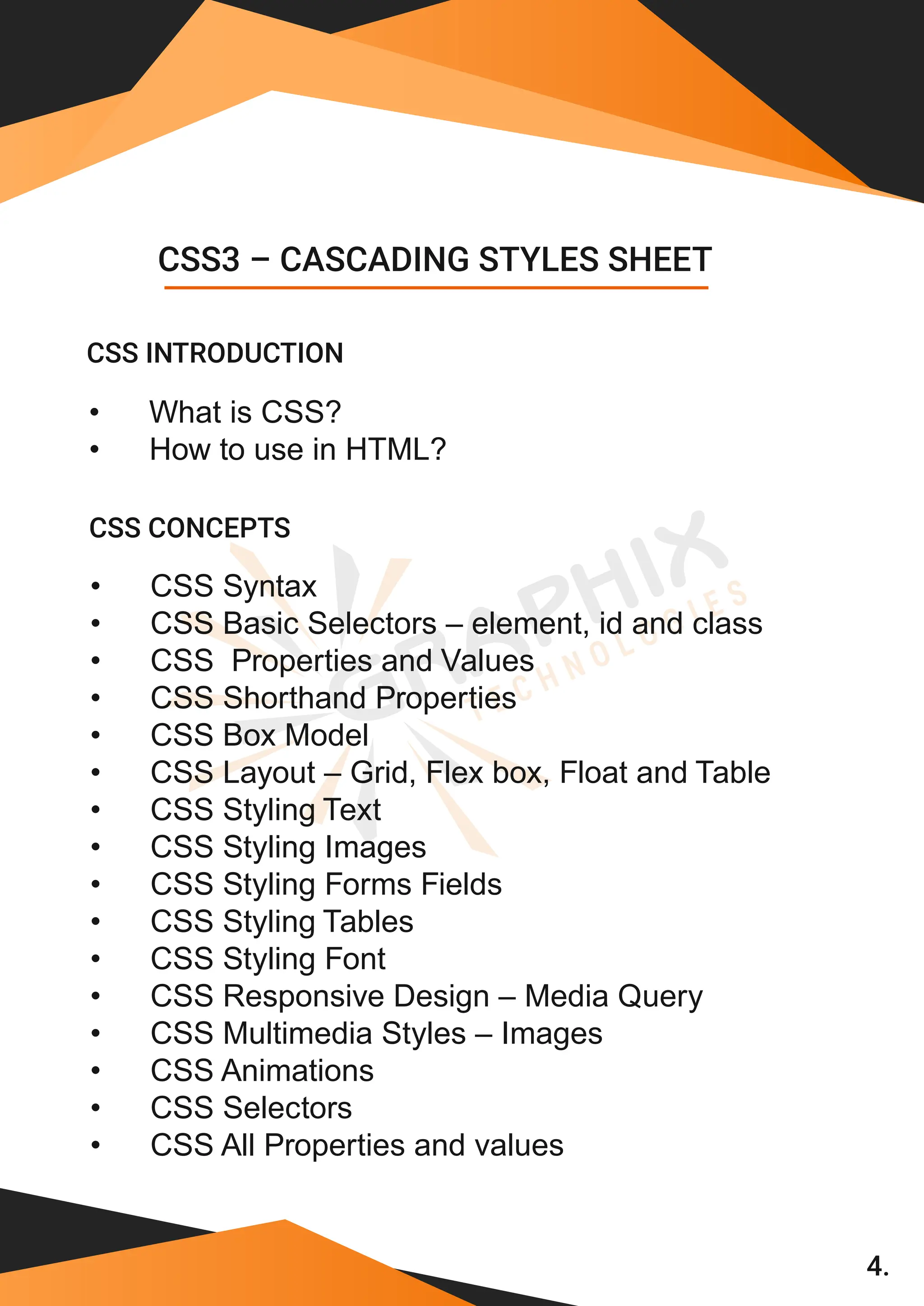 4. • What is CSS? • How to use in HTML? • CSS Syntax • CSS Basic Selectors – element, id and class • CSS Properties and Values • CSS Shorthand Properties • CSS Box Model • CSS Layout – Grid, Flex box, Float and Table • CSS Styling Text • CSS Styling Images • CSS Styling Forms Fields • CSS Styling Tables • CSS Styling Font • CSS Responsive Design – Media Query • CSS Multimedia Styles – Images • CSS Animations • CSS Selectors CSS3 – CASCADING STYLES SHEET CSS INTRODUCTION • CSS All Properties and values CSS CONCEPTS 