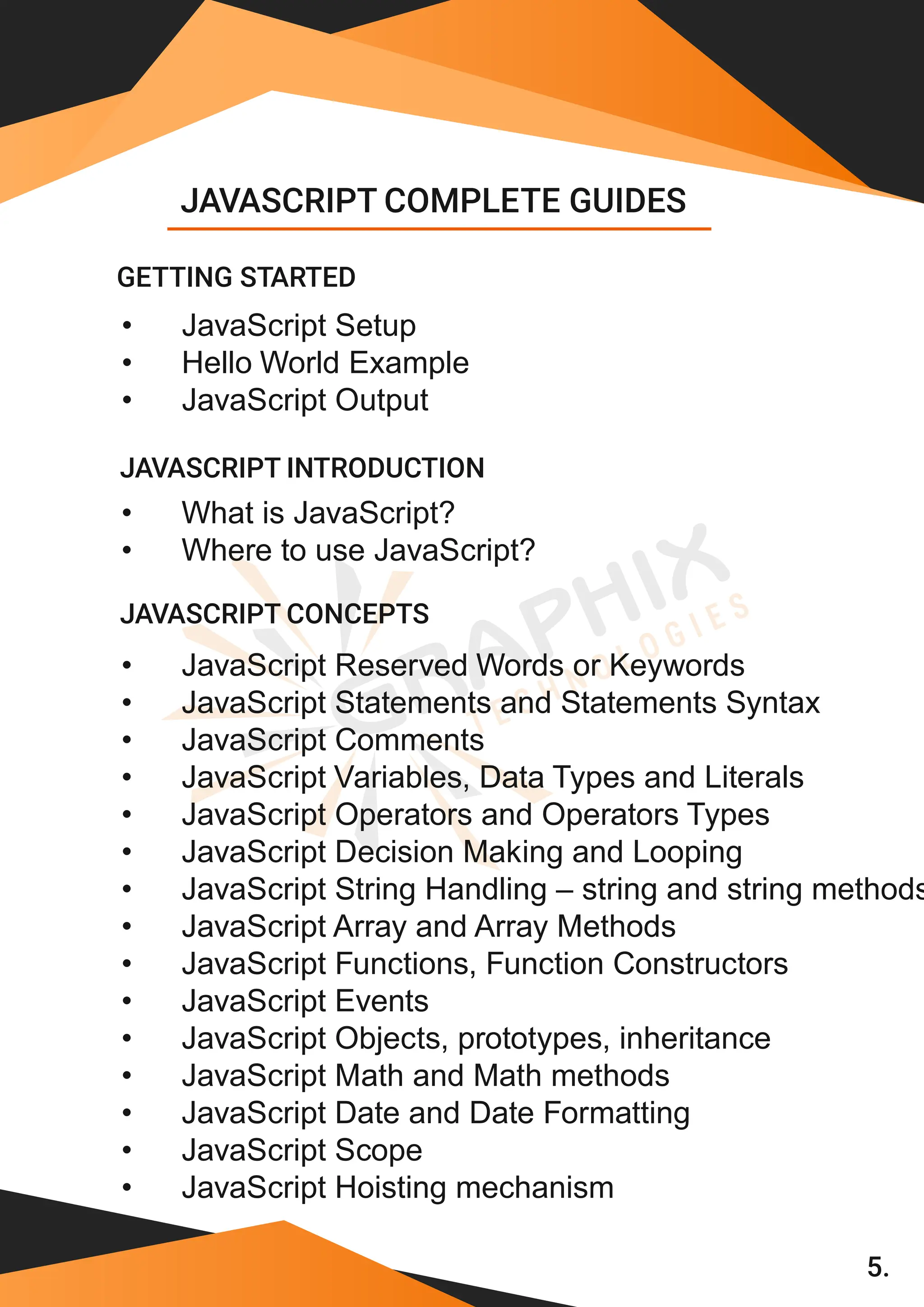 5. • JavaScript Setup • Hello World Example • JavaScript Output • What is JavaScript? • Where to use JavaScript? • JavaScript Reserved Words or Keywords • JavaScript Statements and Statements Syntax • JavaScript Comments • JavaScript Variables, Data Types and Literals • JavaScript Operators and Operators Types • JavaScript Decision Making and Looping • JavaScript String Handling – string and string methods • JavaScript Array and Array Methods • JavaScript Functions, Function Constructors • JavaScript Events • JavaScript Objects, prototypes, inheritance • JavaScript Math and Math methods • JavaScript Date and Date Formatting • JavaScript Scope • JavaScript Hoisting mechanism JAVASCRIPT COMPLETE GUIDES GETTING STARTED JAVASCRIPT INTRODUCTION JAVASCRIPT CONCEPTS 